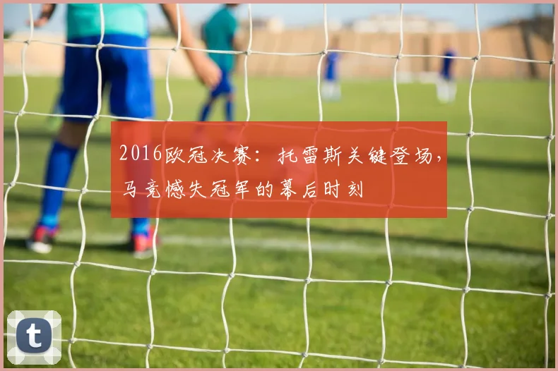 2016欧冠决赛:托雷斯关键登场,马竞憾失冠军的幕后时刻