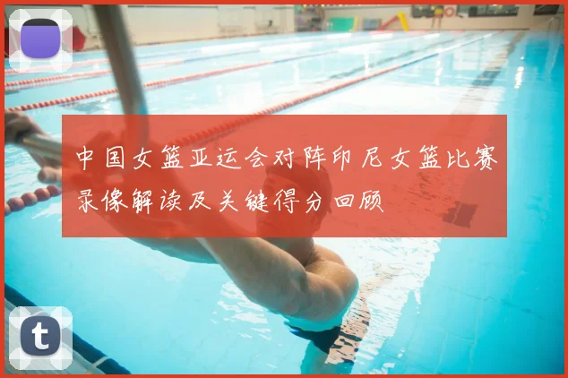中国女篮亚运会对阵印尼女篮比赛录像解读及关键得分回顾
