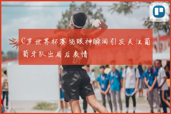 C罗世界杯赛场眼神瞬间引发关注葡萄牙队出局后表情