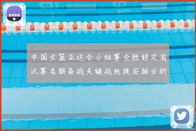 中国女篮亚运会小组赛全胜锁定淘汰赛名额备战关键战轮换安排分析