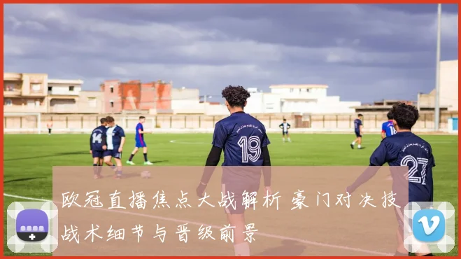 欧冠直播焦点大战解析 豪门对决技战术细节与晋级前景