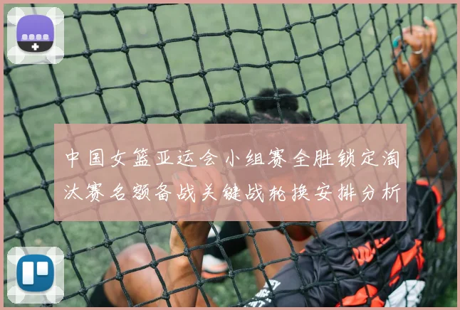 中国女篮亚运会小组赛全胜锁定淘汰赛名额备战关键战轮换安排分析