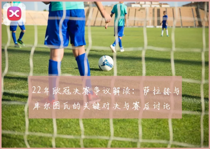 22年欧冠决赛争议解读:萨拉赫与库尔图瓦的关键对决与赛后讨论